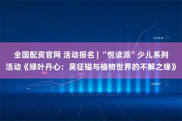 全国配资官网 活动报名 | “悦读派”少儿系列活动《绿叶丹心：吴征镒与植物世界的不解之缘》