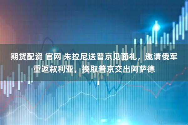 期货配资 官网 朱拉尼送普京见面礼，邀请俄军重返叙利亚，换取普京交出阿萨德