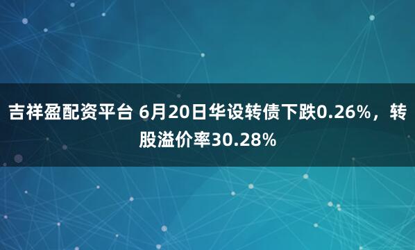 吉祥盈配资平台 6月20日华设转债下跌0.26%，转股溢价率30.28%