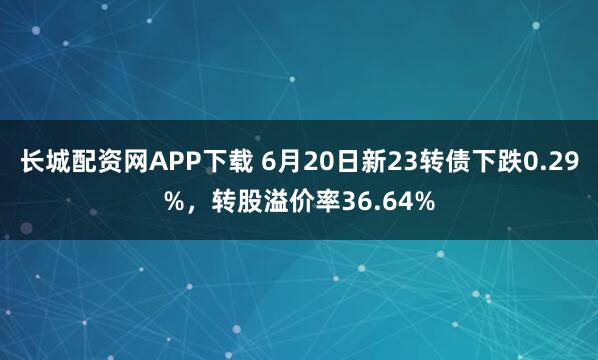 长城配资网APP下载 6月20日新23转债下跌0.29%，转股溢价率36.64%