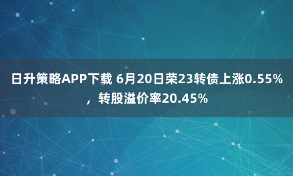 日升策略APP下载 6月20日荣23转债上涨0.55%，转股溢价率20.45%