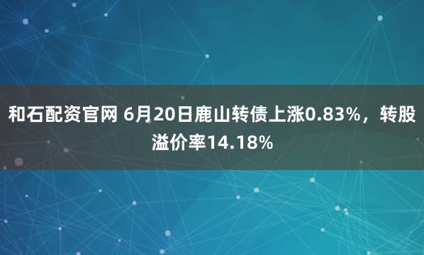 和石配资官网 6月20日鹿山转债上涨0.83%，转股溢价率14.18%