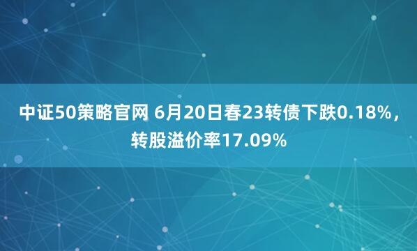 中证50策略官网 6月20日春23转债下跌0.18%，转股溢价率17.09%