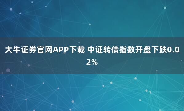 大牛证券官网APP下载 中证转债指数开盘下跌0.02%