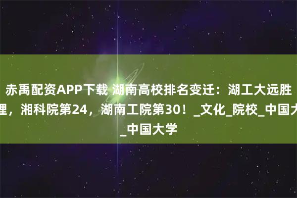 赤禹配资APP下载 湖南高校排名变迁：湖工大远胜湖理，湘科院第24，湖南工院第30！_文化_院校_中国大学
