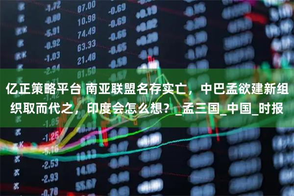 亿正策略平台 南亚联盟名存实亡，中巴孟欲建新组织取而代之，印度会怎么想？_孟三国_中国_时报