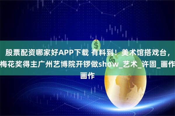 股票配资哪家好APP下载 有料到！美术馆搭戏台，梅花奖得主广州艺博院开锣做show_艺术_许固_画作