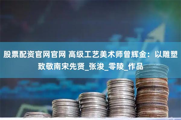 股票配资官网官网 高级工艺美术师曾辉金：以雕塑致敬南宋先贤_张浚_零陵_作品