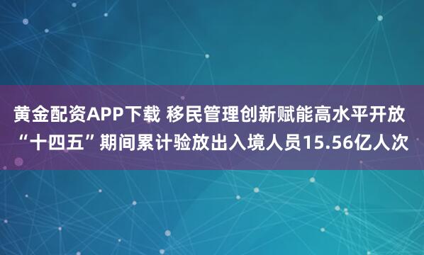 黄金配资APP下载 移民管理创新赋能高水平开放 “十四五”期间累计验放出入境人员15.56亿人次
