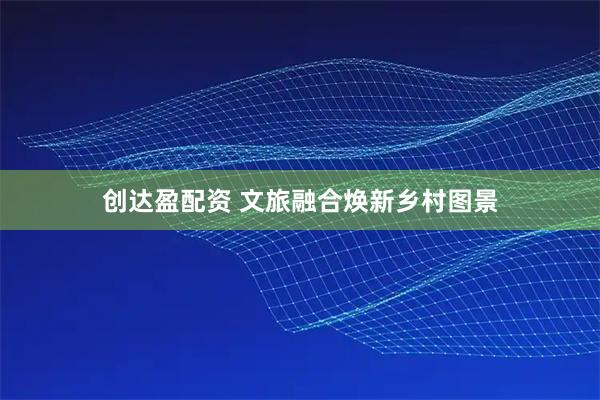 创达盈配资 文旅融合焕新乡村图景