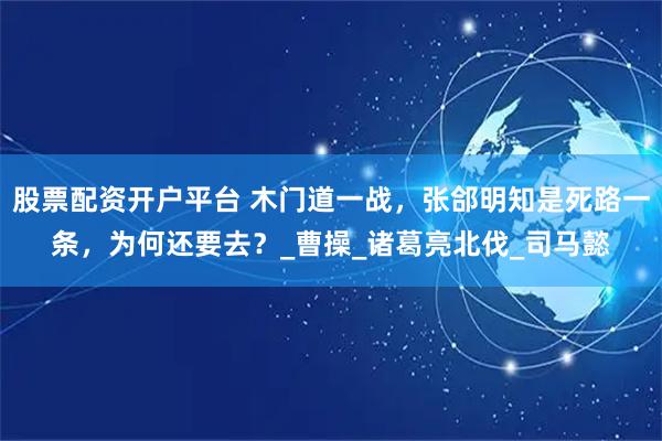 股票配资开户平台 木门道一战，张郃明知是死路一条，为何还要去？_曹操_诸葛亮北伐_司马懿