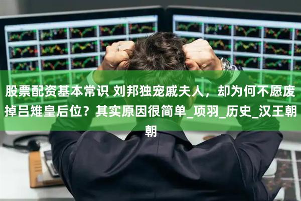 股票配资基本常识 刘邦独宠戚夫人，却为何不愿废掉吕雉皇后位？其实原因很简单_项羽_历史_汉王朝