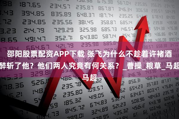 邵阳股票配资APP下载 张飞为什么不趁着许褚酒醉斩了他？他们两人究竟有何关系？_曹操_粮草_马超