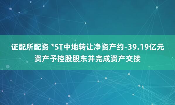 证配所配资 *ST中地转让净资产约-39.19亿元资产予控股股东并完成资产交接