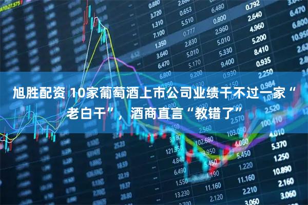 旭胜配资 10家葡萄酒上市公司业绩干不过一家“老白干”，酒商直言“教错了”