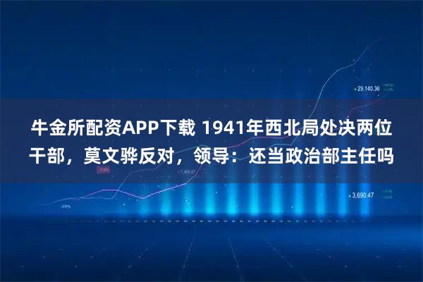 牛金所配资APP下载 1941年西北局处决两位干部，莫文骅反对，领导：还当政治部主任吗