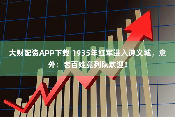 大财配资APP下载 1935年红军进入遵义城，意外：老百姓竟列队欢迎！