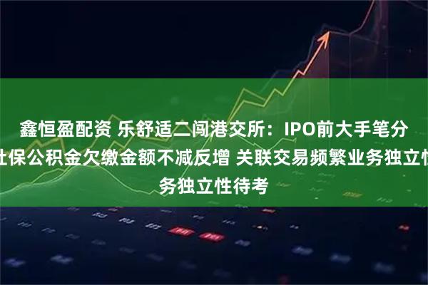 鑫恒盈配资 乐舒适二闯港交所:IPO前大手笔分红、社保公积金欠缴金额不减反增 关联交易频繁业务独立性待考