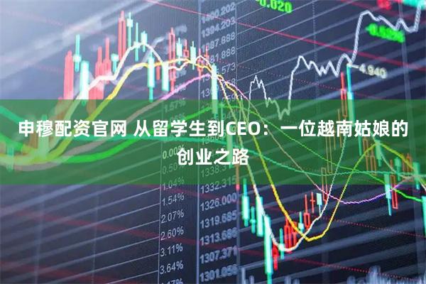 申穆配资官网 从留学生到CEO:一位越南姑娘的创业之路