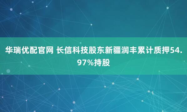 华瑞优配官网 长信科技股东新疆润丰累计质押54.97%持股