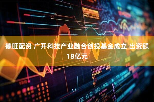 德旺配资 广开科技产业融合创投基金成立 出资额18亿元