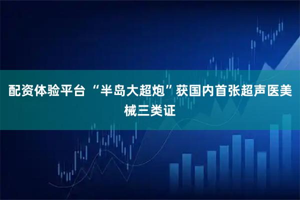 配资体验平台 “半岛大超炮”获国内首张超声医美械三类证