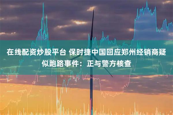 在线配资炒股平台 保时捷中国回应郑州经销商疑似跑路事件：正与警方核查