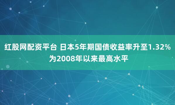 红股网配资平台 日本5年期国债收益率升至1.32% 为2008年以来最高水平