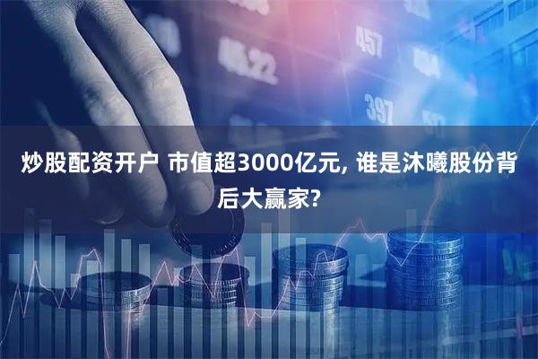 炒股配资开户 市值超3000亿元, 谁是沐曦股份背后大赢家?