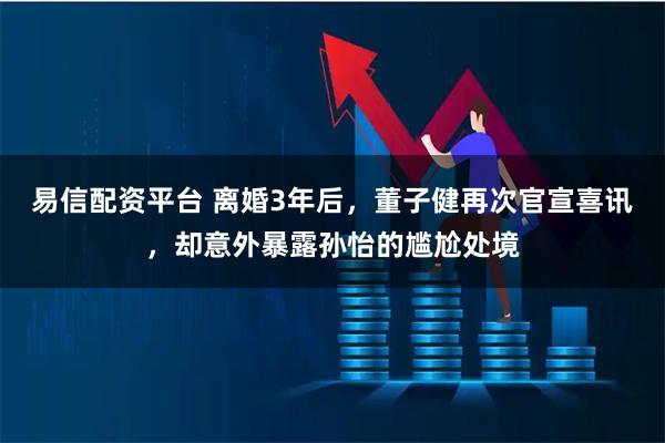 易信配资平台 离婚3年后，董子健再次官宣喜讯，却意外暴露孙怡的尴尬处境