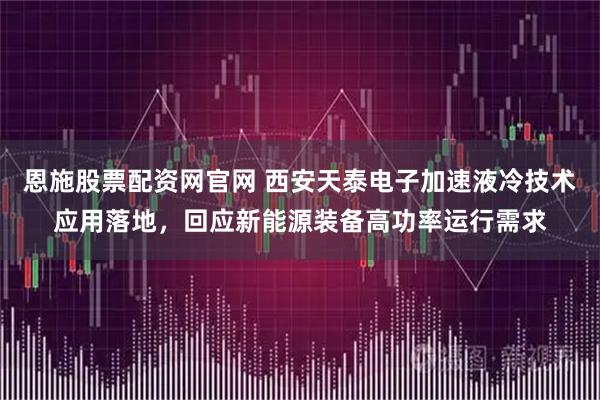 恩施股票配资网官网 西安天泰电子加速液冷技术应用落地，回应新能源装备高功率运行需求