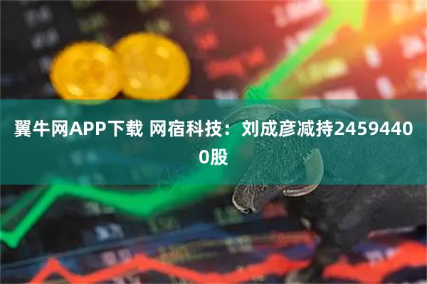 翼牛网APP下载 网宿科技：刘成彦减持24594400股