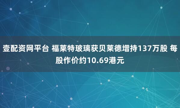 壹配资网平台 福莱特玻璃获贝莱德增持137万股 每股作价约10.69港元