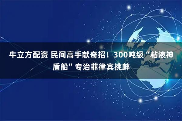 牛立方配资 民间高手献奇招!300吨级“粘液神盾船”专治菲律宾挑衅