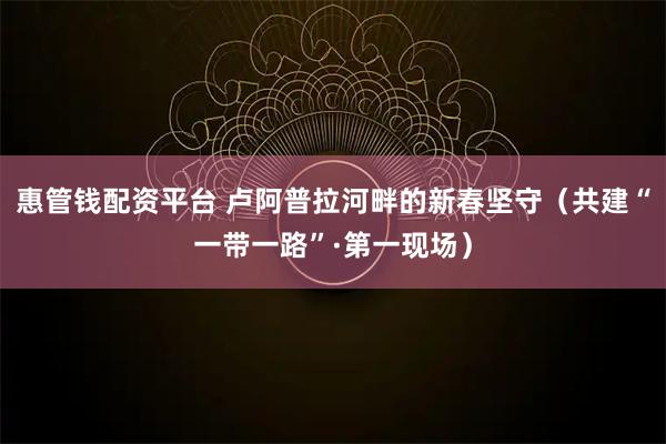 惠管钱配资平台 卢阿普拉河畔的新春坚守（共建“一带一路”·第一现场）