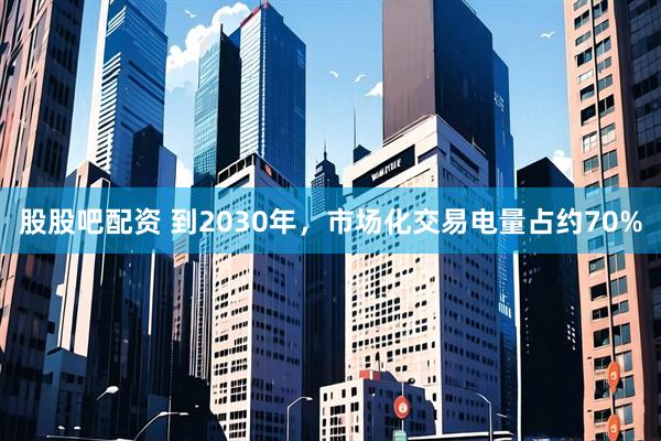 股股吧配资 到2030年，市场化交易电量占约70%