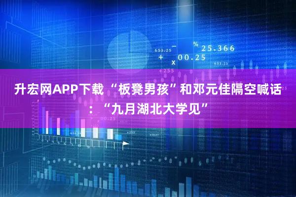 升宏网APP下载 “板凳男孩”和邓元佳隔空喊话：“九月湖北大学见”