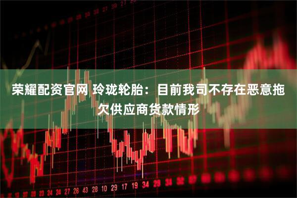 荣耀配资官网 玲珑轮胎：目前我司不存在恶意拖欠供应商货款情形