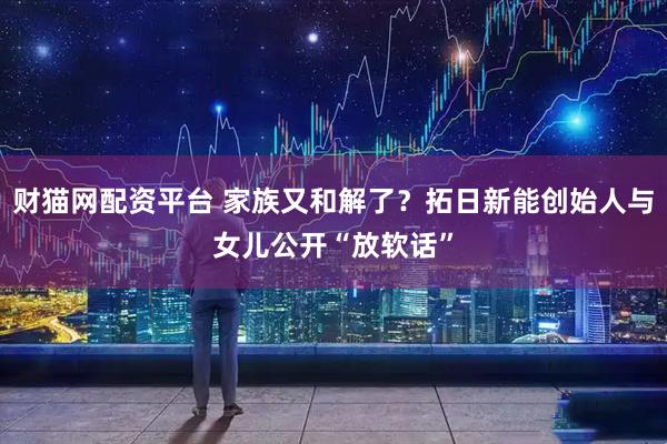 财猫网配资平台 家族又和解了？拓日新能创始人与女儿公开“放软话”