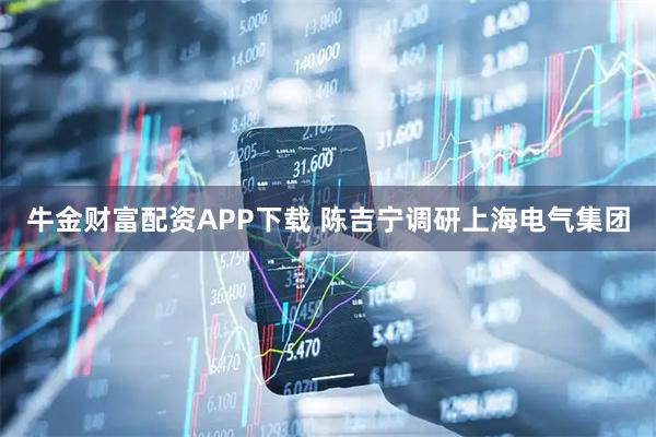 牛金财富配资APP下载 陈吉宁调研上海电气集团